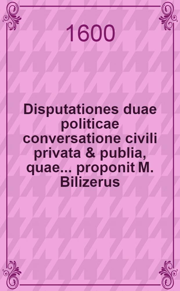Disputationes duae politicae conversatione civili privata & publia, quae ... proponit M. Bilizerus