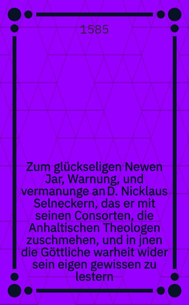 Zum glückseligen Newen Jar, Warnung, und vermanunge an D. Nicklaus Selneckern, das er mit seinen Consorten, die Anhaltischen Theologen zuschmehen, und in jnen die Göttliche warheit wider sein eigen gewissen zu lestern, einmal auffhören wolle