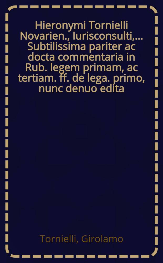 Hieronymi Tornielli Novarien., Iurisconsulti, ... Subtilissima pariter ac docta commentaria in Rub. legem primam, ac tertiam. ff. de lega. primo, nunc denuo edita, repositis erratis, in priori editione, topographi in curia admissis, quae in operis calce legebantur