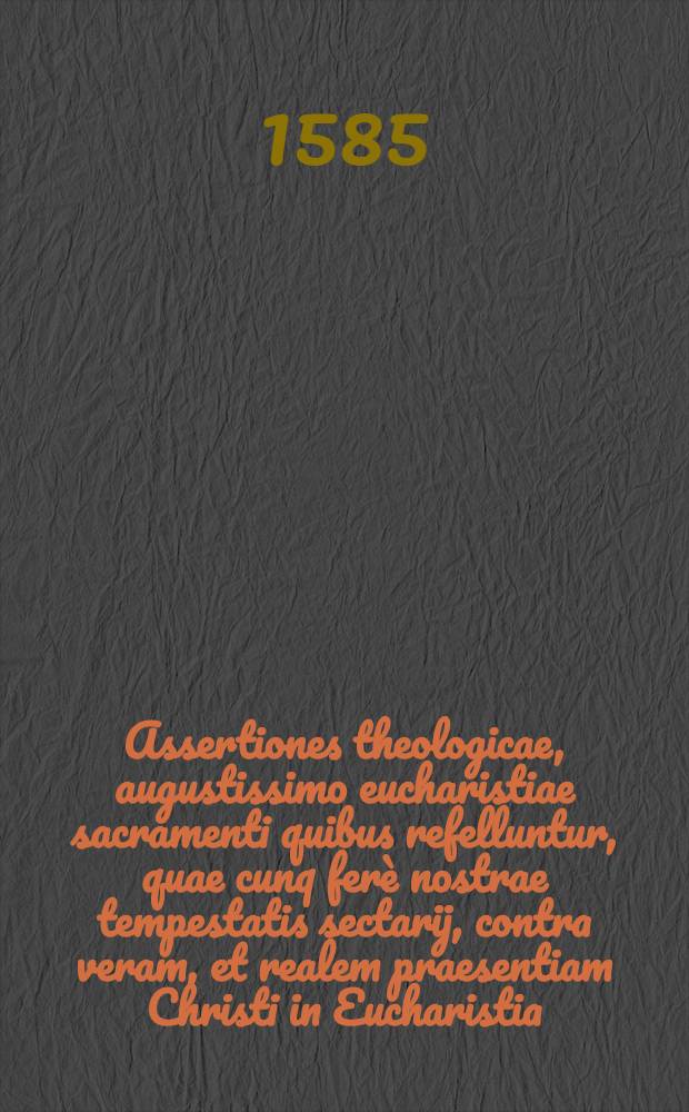 Assertiones theologicae, augustissimo eucharistiae sacramenti quibus refelluntur, quae cunq ferè nostrae tempestatis sectarij, contra veram, et realem praesentiam Christi in Eucharistia