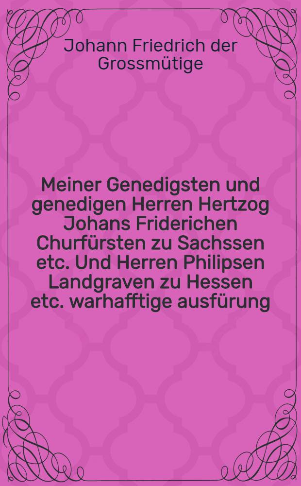 Meiner Genedigsten und genedigen Herren Hertzog Johans Friderichen Churf&uuml;rsten zu Sachssen etc. Und Herren Philipsen Landgraven zu Hessen etc. warhafftige ausf&uuml;rung, Das Marggrave Hansen von Brandenburgk nicht geb&uuml;rt sich in der Keiser. Maiestat dienst wider jr Chur, und F&uuml;rstliche gnad, und ander derselbe Religions verwandte ein zulassen, noch darinn zuverharren. Sampt Bapst Pauli des dritten Gottloss gyfftig schreiben, an gemaine Eydgnossen, wellichs die falsch verbl&ouml;mung disen Kriegs gentzlich auff hebt