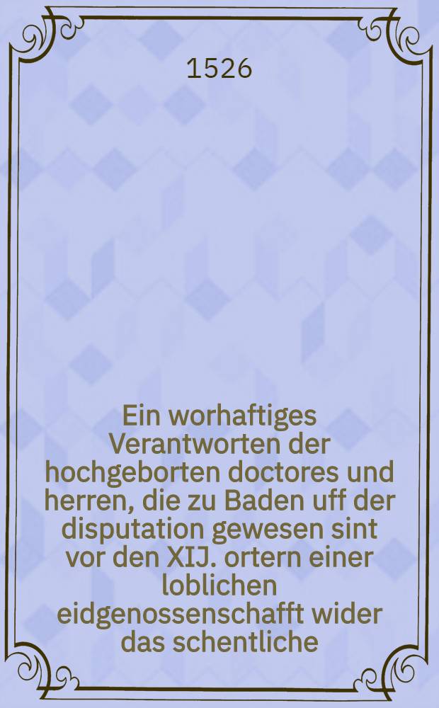 Ein worhaftiges Verantworten der hochgeborten doctores und herren, die zu Baden uff der disputation gewesen sint vor den XIJ. ortern einer loblichen eidgenossenschafft wider das schentliche, erstuncken, und erlogen anklagen Ulrich Zwynblyns (!)
