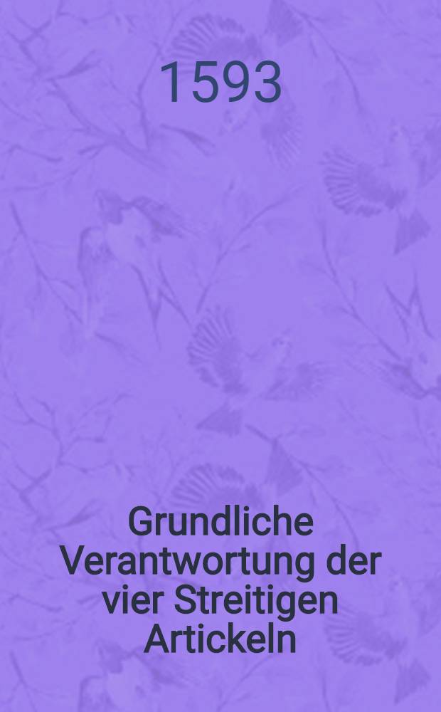 Grundliche Verantwortung der vier Streitigen Artickeln: Vom Heiligen Abendmahl; Von der Person Christi, ; Von der H. Tauffe u. Ewiger F&uuml;rschung Gottes