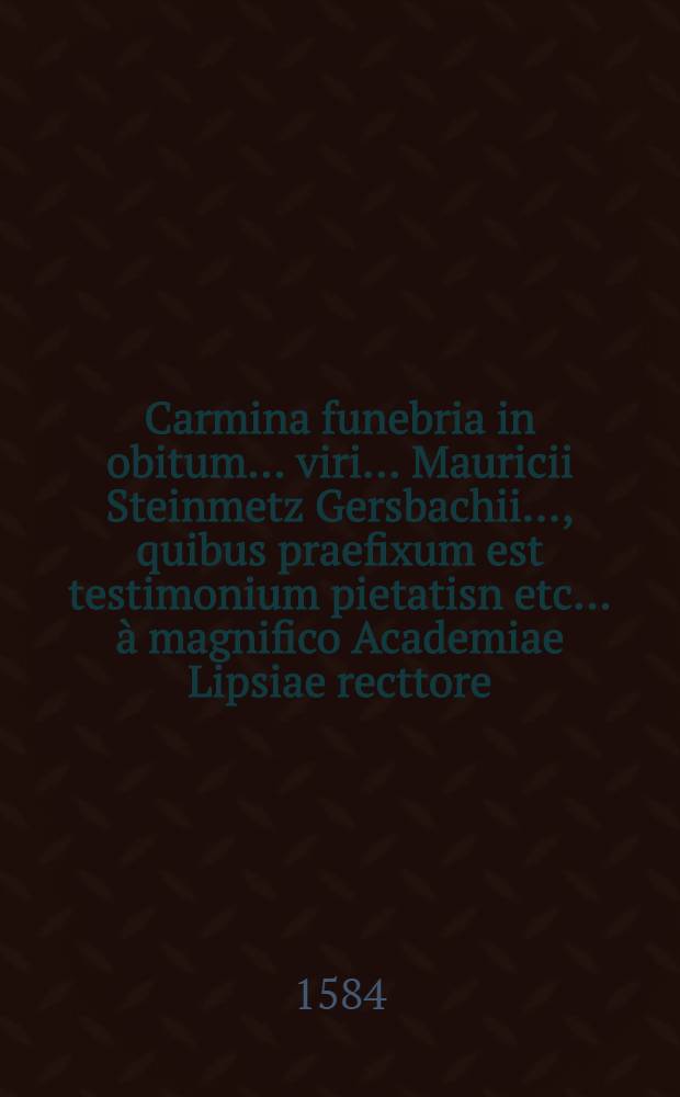 Carmina funebria in obitum ... viri ... Mauricii Steinmetz Gersbachii ..., quibus praefixum est testimonium pietatisn etc. ... à magnifico Academiae Lipsiae recttore ... perhibitum