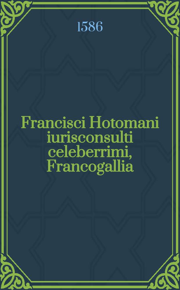 Francisci Hotomani iurisconsulti celeberrimi, Francogallia: nunc quartum ab auctore recognita, & praeter alias accessiones, sex novis capitibus aucta