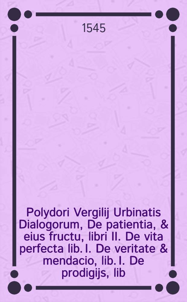 Polydori Vergilij Urbinatis Dialogorum, De patientia, & eius fructu, libri II. De vita perfecta lib. I. De veritate & mendacio, lib. I. De prodigijs, lib. III. : Omnia non ob raritatem solum commendabilia, sed & argumentorum varietate, eorundemque tractationis cum ordine tum felicitate spectabilia