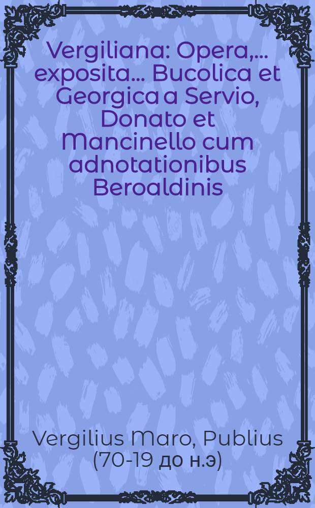 Vergiliana : Opera, ... exposita ... Bucolica et Georgica a Servio, Donato et Mancinello cum adnotationibus Beroaldinis; Aeneis vero ab ijsdem praeter Mancinellum et ab Augustino Datho; Opusculorum praeterea quaedam ab Domitio Calderino; Familiariter vero omnia tam opera quam opuscula ab Jod. Badio Ascensio