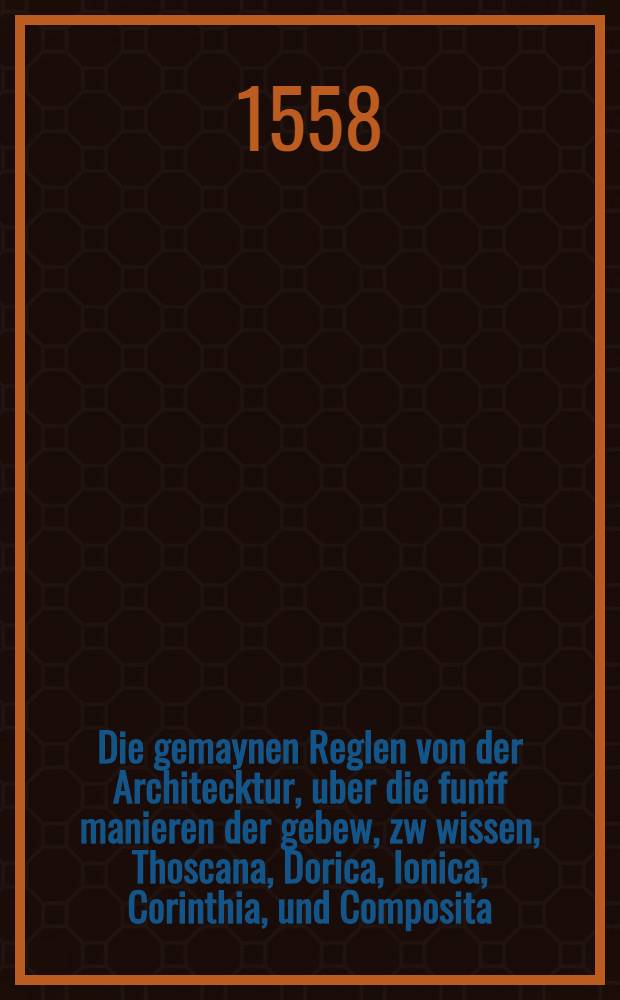 Die gemaynen Reglen von der Architecktur, uber die funff manieren der gebew, zw wissen, Thoscana, Dorica, Ionica, Corinthia, und Composita : Mit den Exemplen der Antiquitaten, so durch den merren thayl sich mit der leer Vitruvij vergleychen