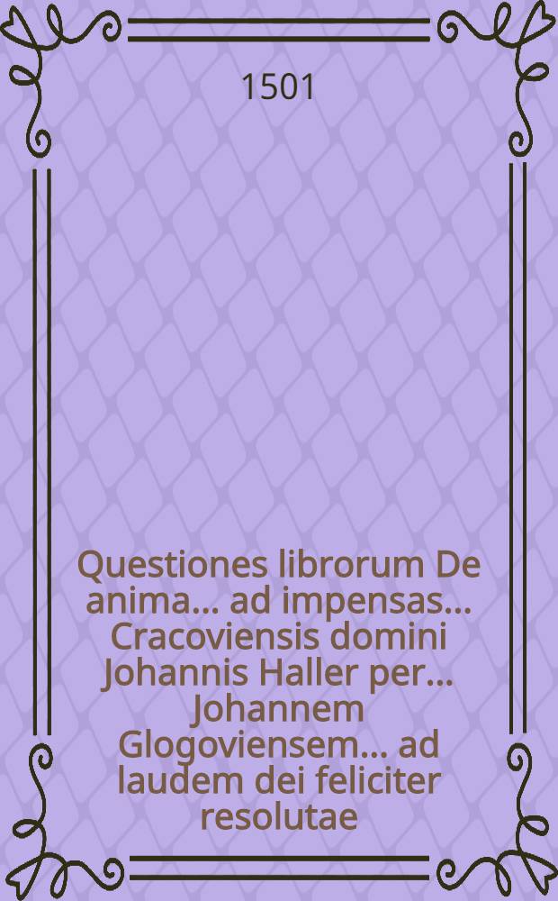 Questiones librorum De anima ... ad impensas ... Cracoviensis domini Johannis Haller per ... Johannem Glogoviensem ... ad laudem dei feliciter resolutae
