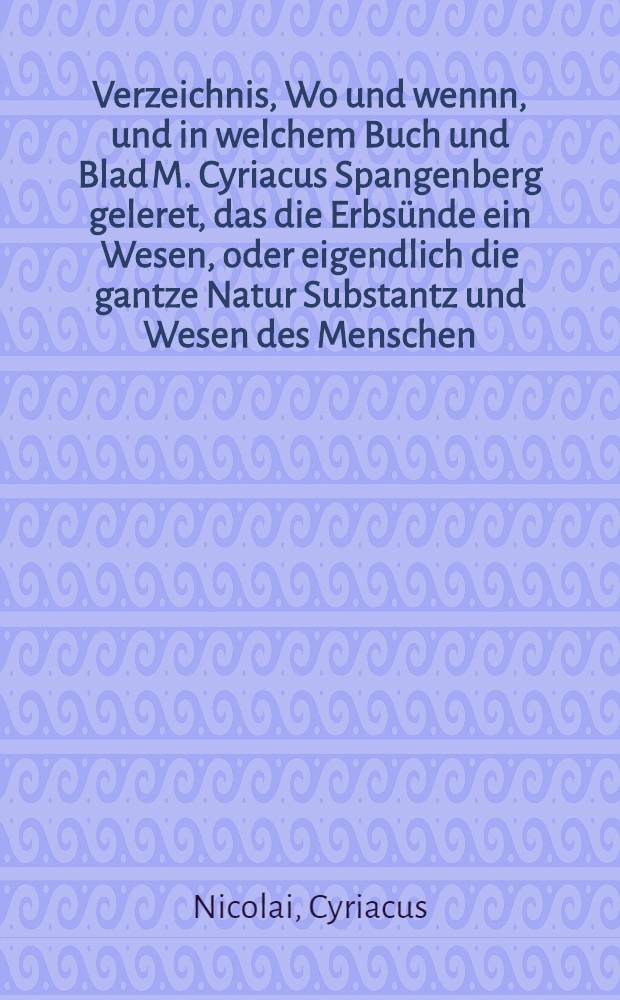 Verzeichnis, Wo und wennn, und in welchem Buch und Blad M. Cyriacus Spangenberg geleret, das die Erbs&uuml;nde ein Wesen, oder eigendlich die gantze Natur Substantz und Wesen des Menschen, Jtem der Mensch selbst sey, und das sie im Namen der heiligen Dreyfaltigkeit getaufft werde; Beneben Notwendiger Ablehenung, der falschen aufflagen, das man zu Mansfelt mit der Eisern Bibel disputiere, und die Leute zum Glauben, auch das sie nicht alleine Spangenbergij falsche Lere, von der Erbs&uuml;nde, sondern auch alle seine n&uuml;tzliche gute Schrifften und B&uuml;cher, verwerffen und verdammen sollen, zwingen wolle: Frommen Christen so mit falschem zeugnis eingenommen, zum bericht und rettung der unschuld, gestellet