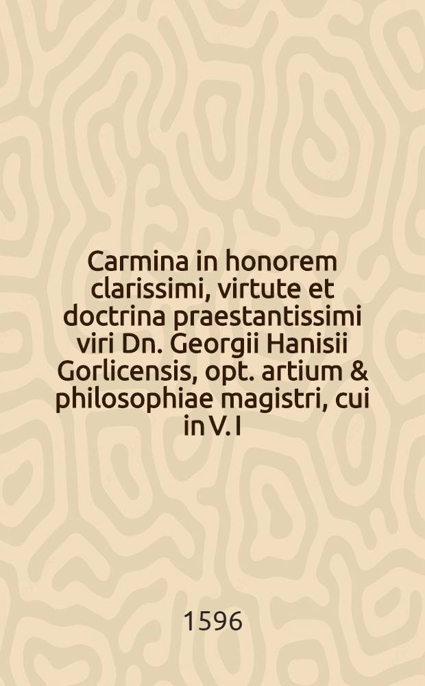 Carmina in honorem clarissimi, virtute et doctrina praestantissimi viri Dn. Georgii Hanisii Gorlicensis, opt. artium & philosophiae magistri, cui in V. I. licentia decernebatur, nuncupata ab amicis