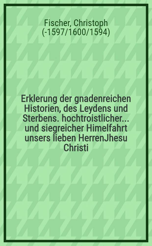 Erklerung der gnadenreichen Historien, des Leydens und Sterbens. hochtroistlicher ... und siegreicher Himelfahrt unsers lieben HerrenJhesu Christi