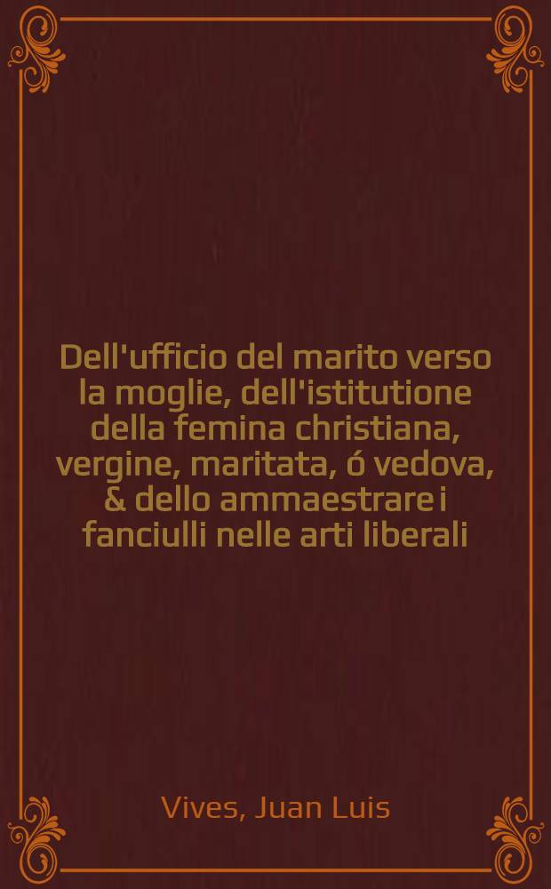 Dell'ufficio del marito verso la moglie, dell'istitutione della femina christiana, vergine, maritata, &oacute; vedova, & dello ammaestrare i fanciulli nelle arti liberali. : Opera veramente non pur dilettevole ma anco utilissima