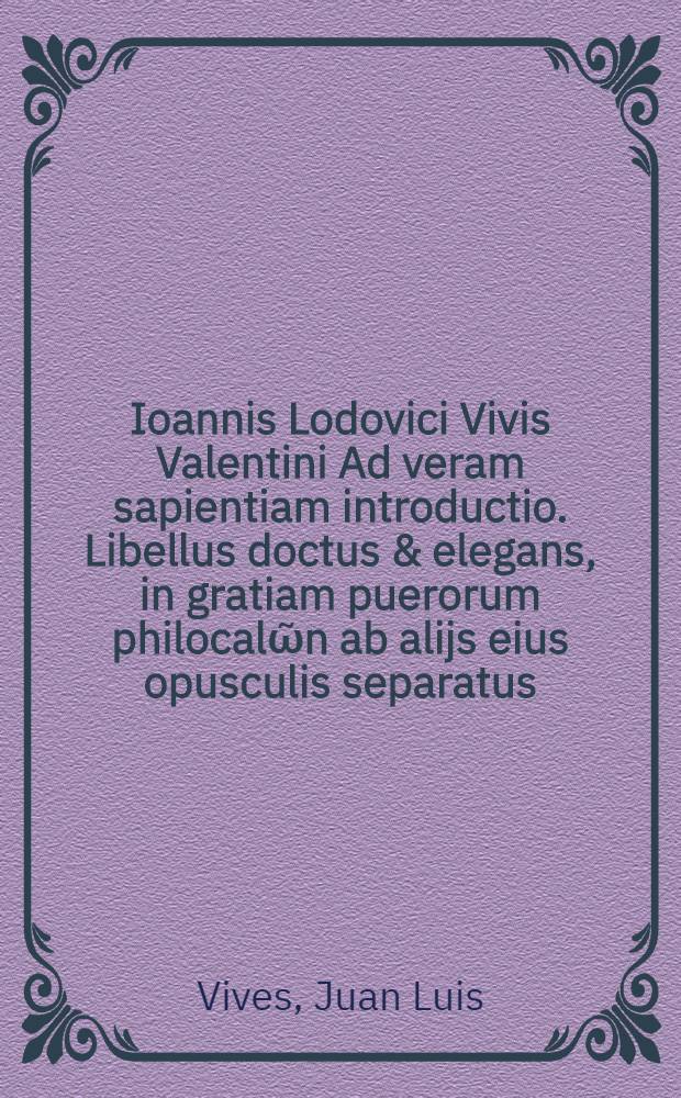 Ioannis Lodovici Vivis Valentini Ad veram sapientiam introductio. Libellus doctus & elegans, in gratiam puerorum philocalῶn ab alijs eius opusculis separatus.; Eiusdem Satellitium animi, sive symbola, principum institutioni potissimum destinata. Adiecimus Isocratis oratoris disertissimi orationem ad Nicoclem, De regno administrando