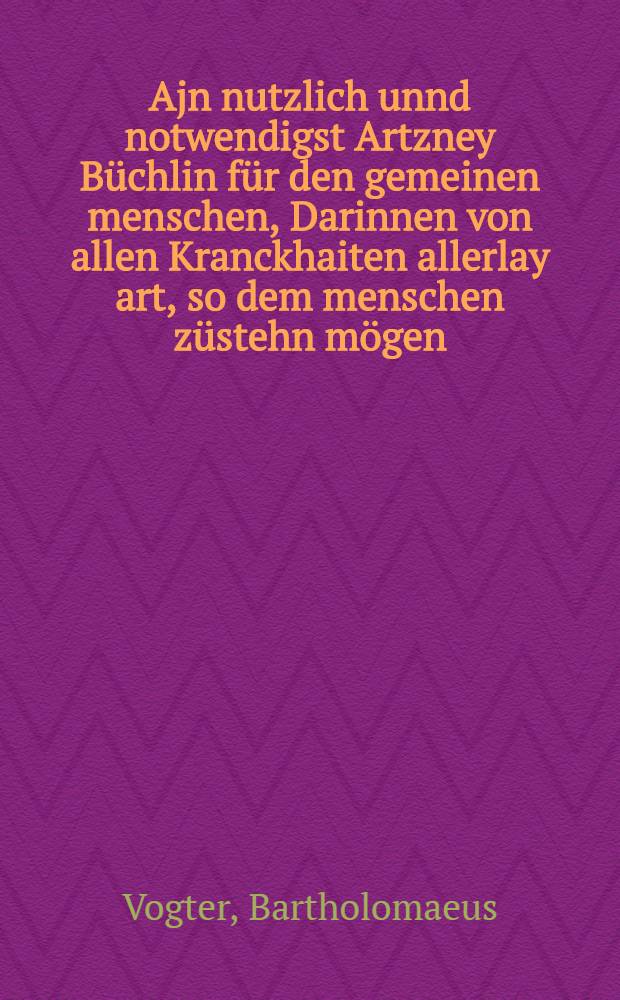 Ajn nutzlich unnd notwendigst Artzney Büchlin für den gemeinen menschen, Darinnen von allen Kranckhaiten allerlay art, so dem menschen züstehn mögen, die zu vertreiben, Mit vil bewerten stucken, Kreütern, Salben, Pflaster, und Recepten etc.