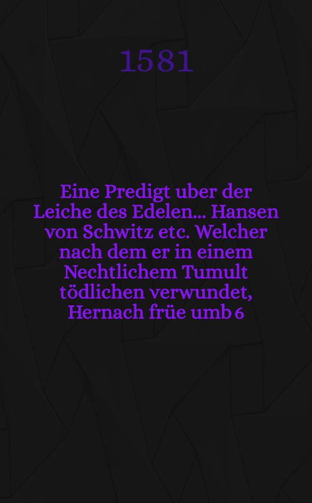 Eine Predigt uber der Leiche des Edelen ... Hansen von Schwitz etc. Welcher nach dem er in einem Nechtlichem Tumult t&ouml;dlichen verwundet, Hernach fr&uuml;e umb 6. Uhr des andern tages, in Christo seelig verschueden, unnd den 6. Februarij Anno 1581. Christlich zur Erden bestetigt worden ist zu Jhena,
