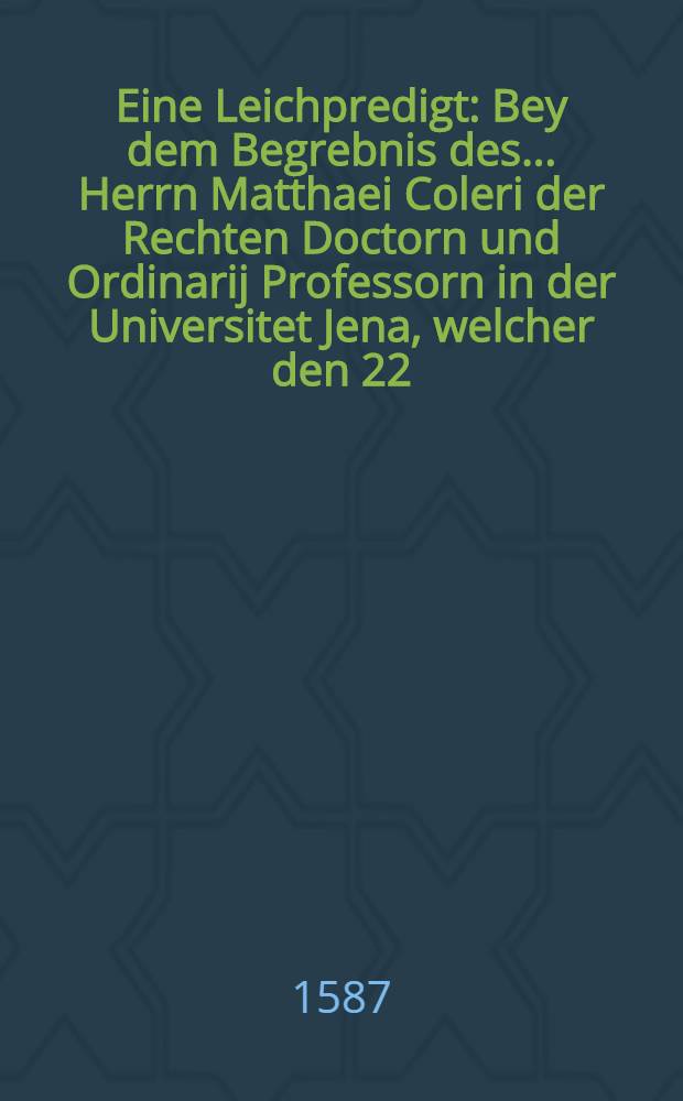 Eine Leichpredigt: Bey dem Begrebnis des ... Herrn Matthaei Coleri der Rechten Doctorn und Ordinarij Professorn in der Universitet Jena, welcher den 22. Aprilis Gottseliglichen in Christo entschlaffen, und folgendes den 25. Aprilis in dei Pfarrkirchen zu Jena Christlicher weis zur Erden bestattet und begraben worden: