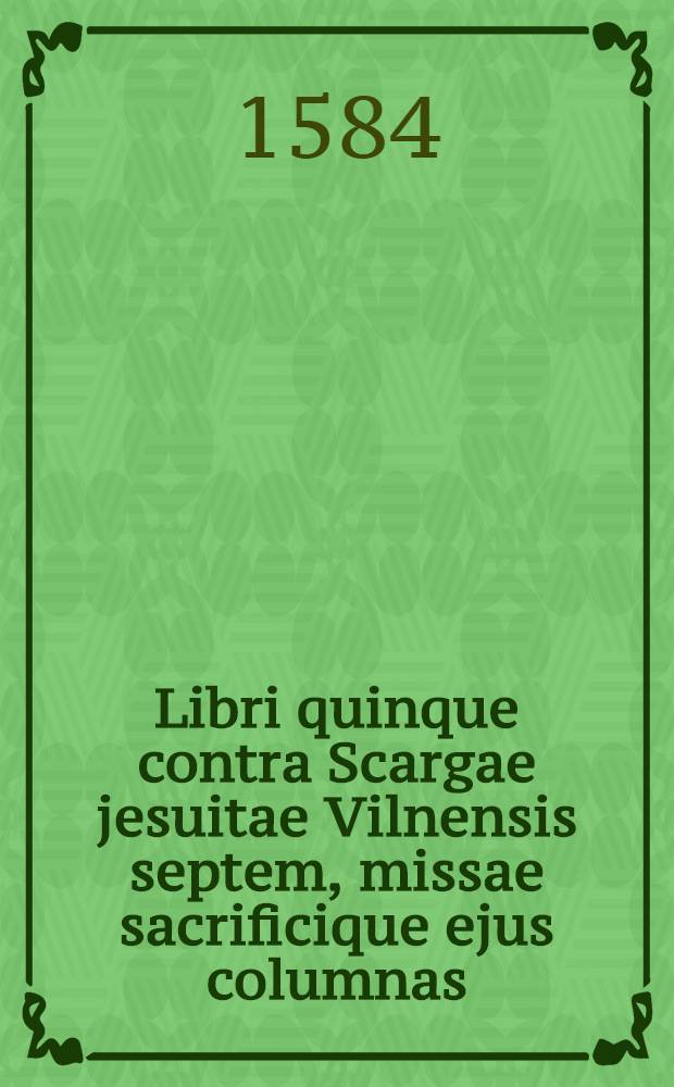 Libri quinque contra Scargae jesuitae Vilnensis septem, missae sacrificique ejus columnas; et librum 12 artium Zvingliocalvinistarum, quibus is veritatem doctrinae apostolicae et sanctae veteris ecclesiae de sacrame[n]to coenae Domini evertere studet