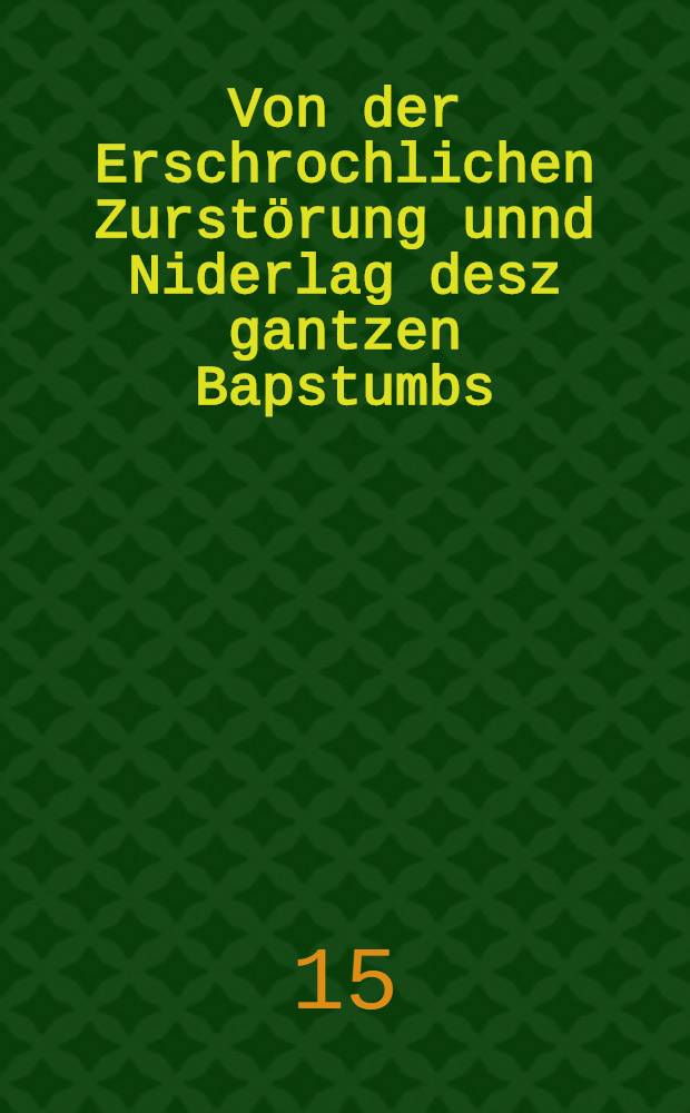 Von der Erschrochlichen Zurst&ouml;rung unnd Niderlag desz gantzen Bapstumbs