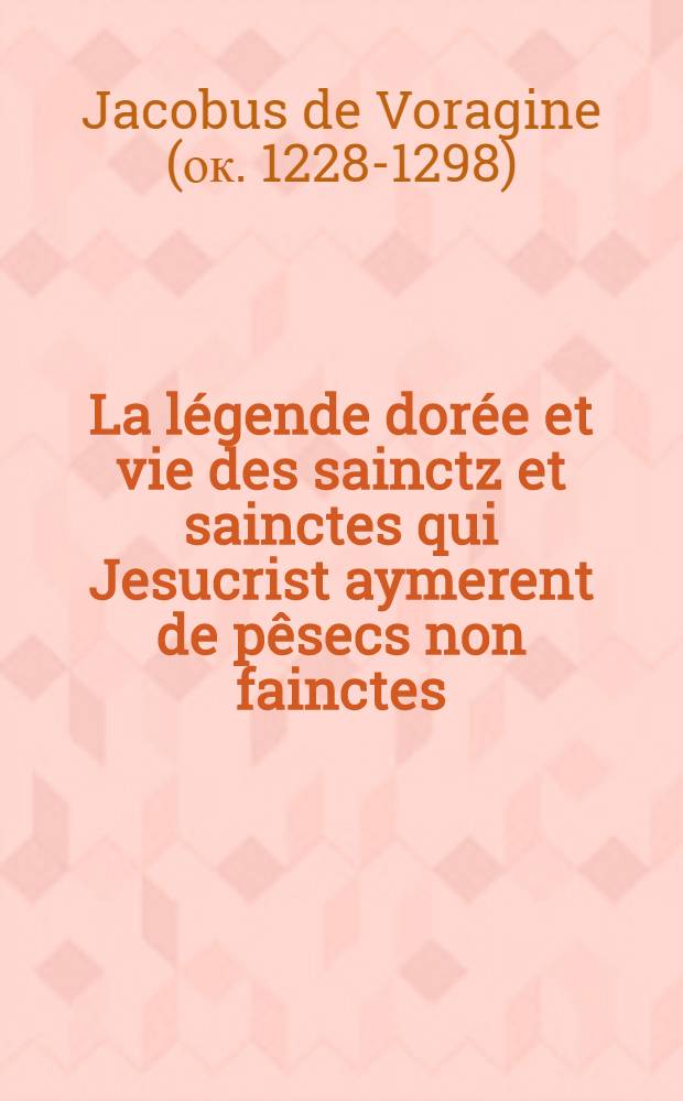 La légende dorée et vie des sainctz et sainctes qui Jesucrist aymerent de pêsecs non fainctes : translatée de latin en françoys