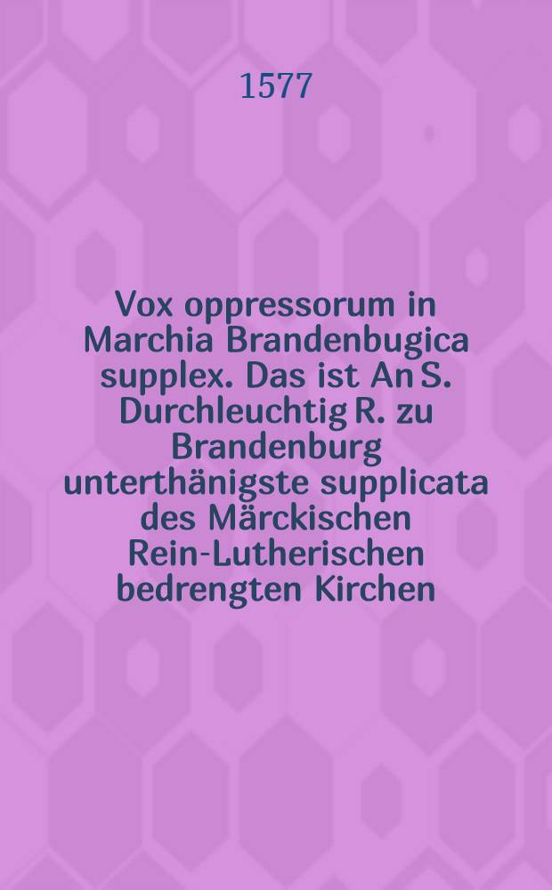 Vox oppressorum in Marchia Brandenbugica supplex. Das ist An S. Durchleuchtig R. zu Brandenburg unterthänigste supplicata des Märckischen Rein-Lutherischen bedrengten Kirchen
