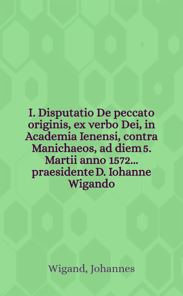 I. Disputatio De peccato originis, ex verbo Dei, in Academia Ienensi, contra Manichaeos, ad diem 5. Martii anno 1572. ... praesidente D. Iohanne Wigando ...