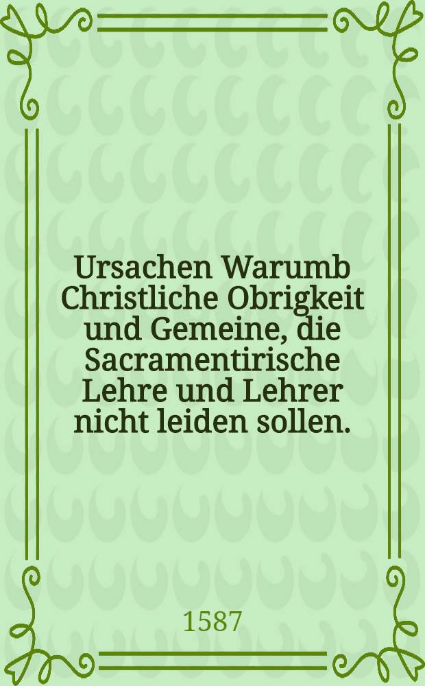 Ursachen Warumb Christliche Obrigkeit und Gemeine, die Sacramentirische Lehre und Lehrer nicht leiden sollen.
