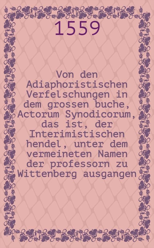 Von den Adiaphoristischen Verfelschungen in dem grossen buche, Actorum Synodicorum, das ist, der Interimistischen hendel, unter dem vermeineten Namen der professorn zu Wittenberg ausgangen, un[d] auffs new widerholet