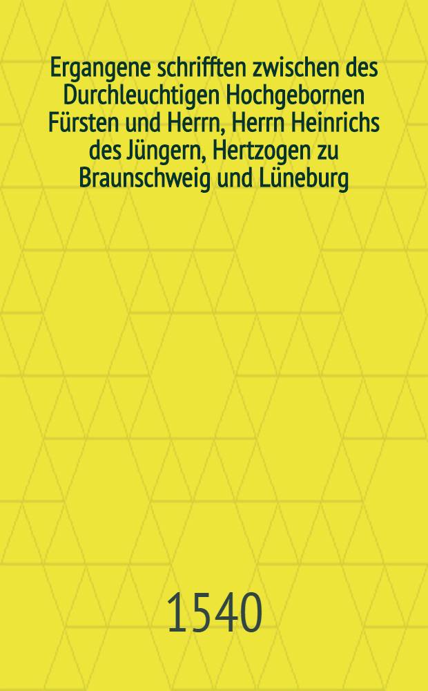 Ergangene schrifften zwischen des Durchleuchtigen Hochgebornen F&uuml;rsten und Herrn, Herrn Heinrichs des J&uuml;ngern, Hertzogen zu Braunschweig und L&uuml;neburg, etc. Hoffrethen, und dem Durchleuchtigen Hochgebornen F&uuml;rsten und Herrn, Herrn Ernsten, Hertzohen zu Braunschweig und L&uuml;neburg etc. Der Stadt Braunschweig, der dar an, und jnliggenden Stifft uns Closter und anderer gerechtigkeit halber, darinn zu befinden, mit was ungrunde der Churf&uuml;rst zu Sachsen und Landgrafe zu Hessen, von wegen der Stadt Braunschweig, jnn jhrem unerfindlichem, vermeinten unwarhafftigem, offnem ausschreiben, an beide Churf&uuml;rsten, Pfaltz und Brandenburg ausgangen, bericht gethan haben