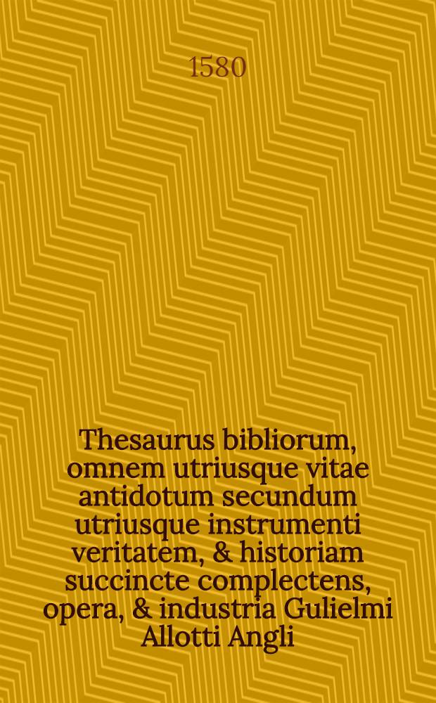 Thesaurus bibliorum, omnem utriusque vitae antidotum secundum utriusque instrumenti veritatem, & historiam succincte complectens, opera, & industria Gulielmi Allotti Angli ... collectus ac concinnatus. Cui in calce accessit Index Evangeliorum dominicalium in series suas certas, & capita dissectorum : Opus omnibus pastoribus & concionatoribus admodum utile