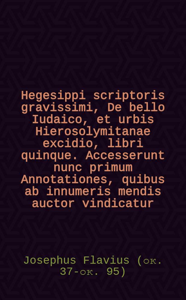 Hegesippi scriptoris gravissimi, De bello Iudaico, et urbis Hierosolymitanae excidio, libri quinque. Accesserunt nunc primum Annotationes, quibus ab innumeris mendis auctor vindicatur, obscuriora loca commode explicantur, ac scholijs illustrantur