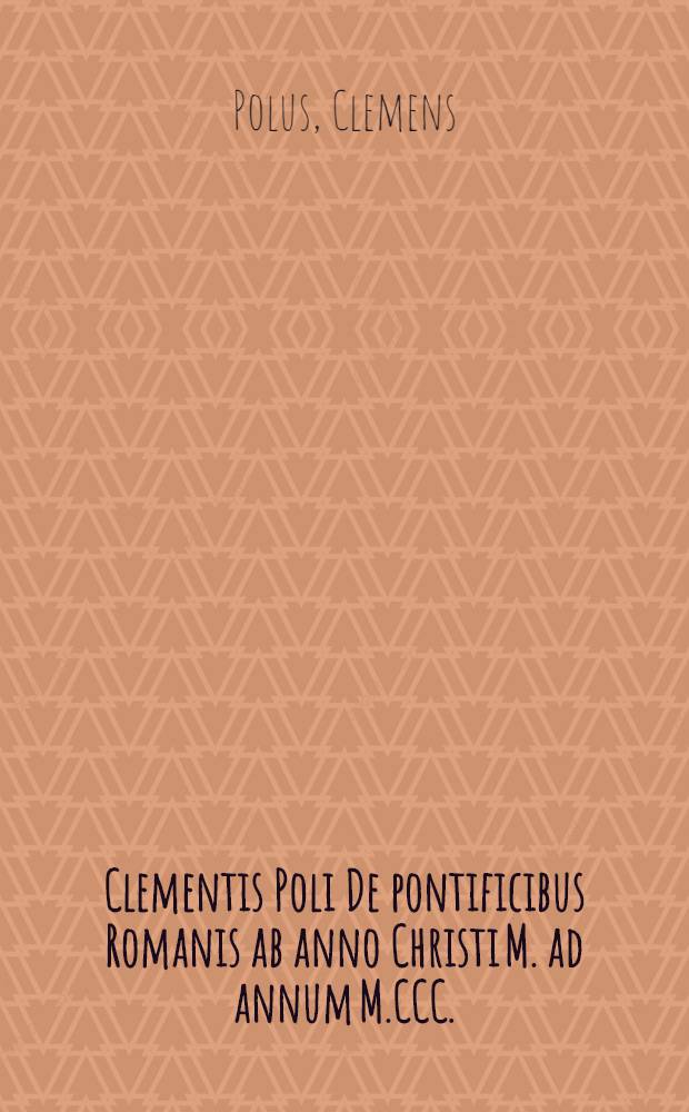 Clementis Poli De pontificibus Romanis ab anno Christi M. ad annum M.CCC.; Addita Gratiani monachi vita