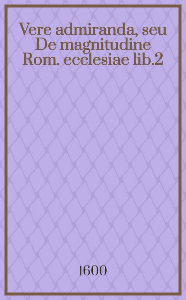 Vere admiranda, seu De magnitudine Rom. ecclesiae lib.2