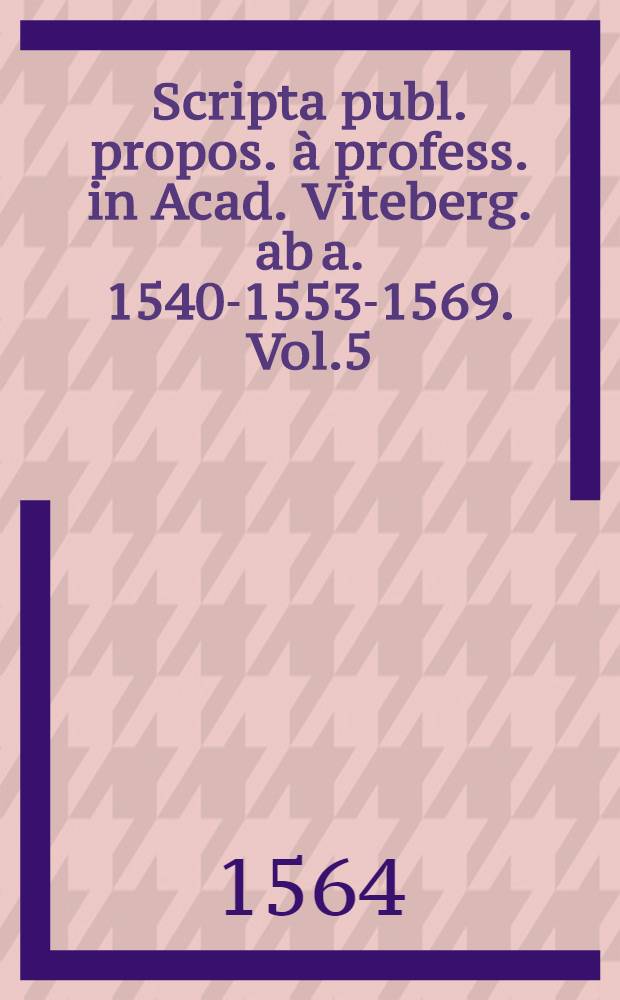 Scripta publ. propos. &agrave; profess. in Acad. Viteberg. ab a. 1540-1553-1569. Vol.5