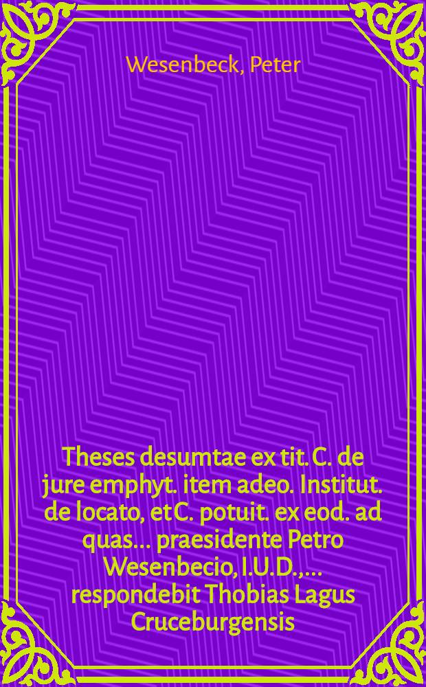 Theses desumtae ex tit. C. de jure emphyt. item adeo. Institut. de locato, et C. potuit. ex eod. ad quas ... praesidente Petro Wesenbecio, I.U.D., ... respondebit Thobias Lagus Cruceburgensis, ad 2. Ianuarij diem ...