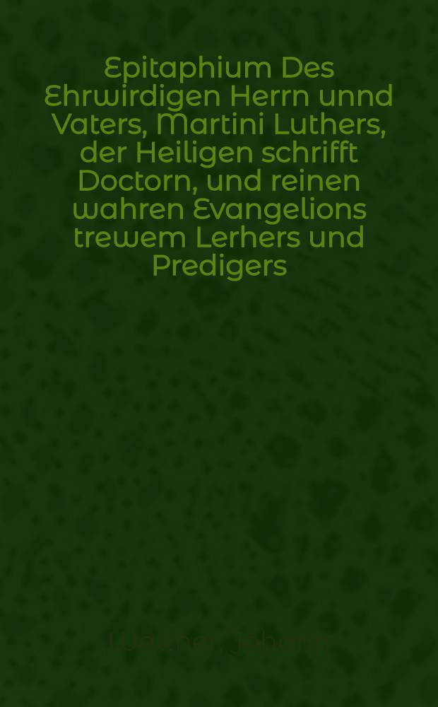 Epitaphium Des Ehrwirdigen Herrn unnd Vaters, Martini Luthers, der Heiligen schrifft Doctorn, und reinen wahren Evangelions trewem Lerhers und Predigers