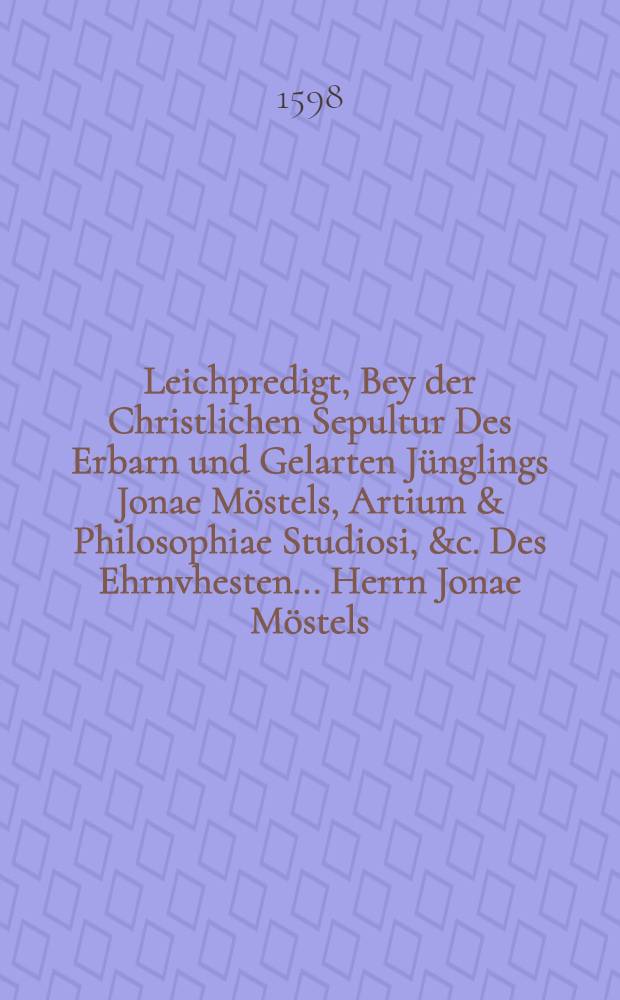 Leichpredigt, Bey der Christlichen Sepultur Des Erbarn und Gelarten J&uuml;nglings Jonae M&ouml;stels, Artium & Philosophiae Studiosi, &c. Des Ehrnvhesten ... Herrn Jonae M&ouml;stels, B&uuml;rgers vnd Rath&szlig;verwandten zu Dre&szlig;den, geliebten Sohns. Welcher im Studio der ... Uniuersitet Leipzig, den 14. Ianuarij Anno 98 ... entschlaffen, und den 16. hernach daselbst ... bestattet.