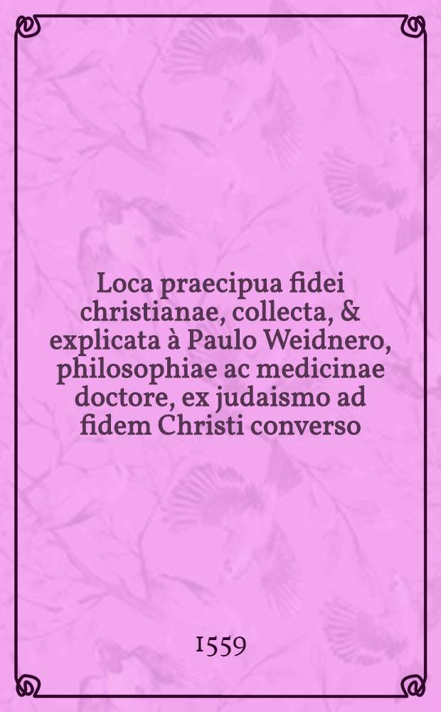 Loca praecipua fidei christianae, collecta, & explicata à Paulo Weidnero, philosophiae ac medicinae doctore, ex judaismo ad fidem Christi converso