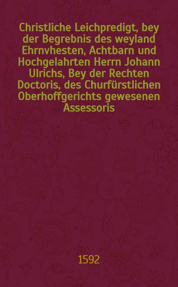 Christliche Leichpredigt, bey der Begrebnis des weyland Ehrnvhesten, Achtbarn und Hochgelahrten Herrn Johann Ulrichs, Bey der Rechten Doctoris, des Churfürstlichen Oberhoffgerichts gewesenen Assessoris, und Rathβverwandten der Stadt Leipzig, & c. Welcher den 30. Maij dieses lauffenden 92. Jahres, früe, seligen entschlaffen, unnd den folgenden 31. Maij Christlich zur Erden bestetiget worden ist.