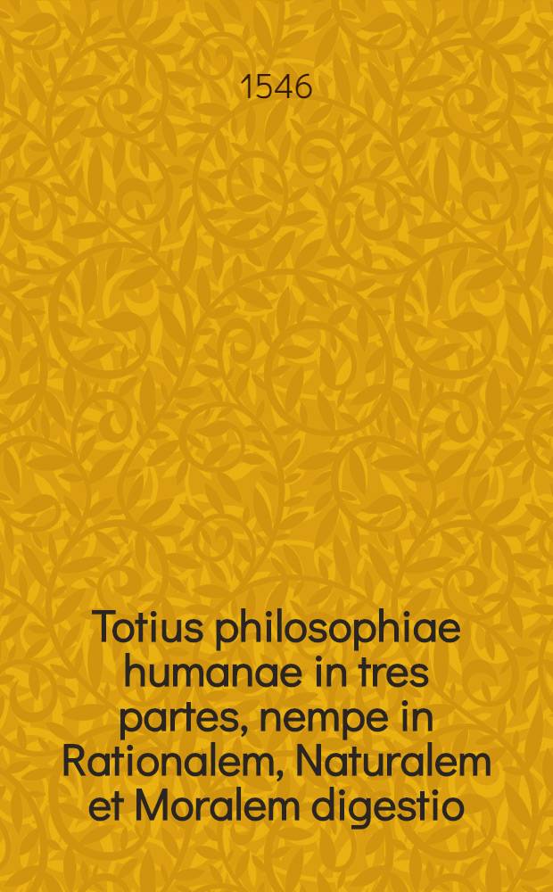 Totius philosophiae humanae in tres partes, nempe in Rationalem, Naturalem et Moralem digestio