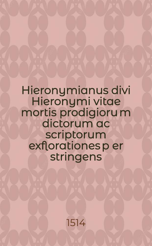 Hieronymianus divi Hieronymi vitae mortis prodigioru[m] dictorum ac scriptorum exflorationes p[er] stringens (ut seque[n]s indicat prologus) p[rin]cipaliter q[ua]ttuor in p[ar]tes divisus