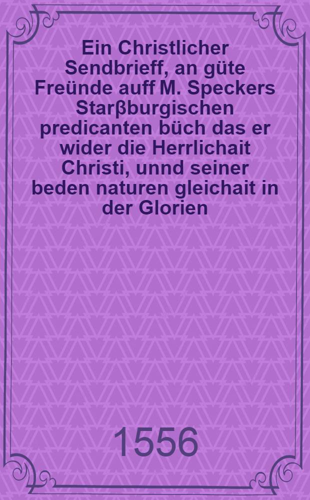 Ein Christlicher Sendbrieff, an güte Freünde auff M. Speckers Starβburgischen predicanten büch das er wider die Herrlichait Christi, unnd seiner beden naturen gleichait in der Glorien, newlich im truck hat lassen auβgeen
