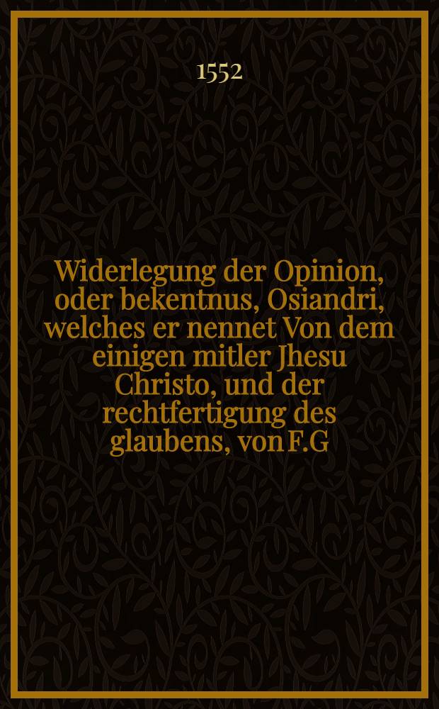 Widerlegung der Opinion, oder bekentnus, Osiandri, welches er nennet Von dem einigen mitler Jhesu Christo, und der rechtfertigung des glaubens, von F.G. Marggraf Johansen zu Brandenburgk etc. Theologen, in gehaltenem Synodo zu Curstin vorsamlett ausgangen : Jn massen solchs Marggraff Albrechten dem eltern, Hertzogen in Preussen, auff seiner F.D. selbst schreiben, ind begeren, zugeschickt worden