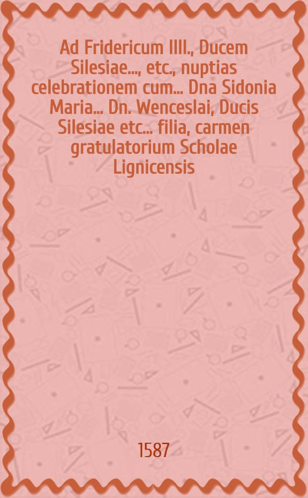 Ad Fridericum IIII., Ducem Silesiae ..., etc., nuptias celebrationem cum ... Dna Sidonia Maria ... Dn. Wenceslai, Ducis Silesiae etc. ... filia, carmen gratulatorium Scholae Lignicensis