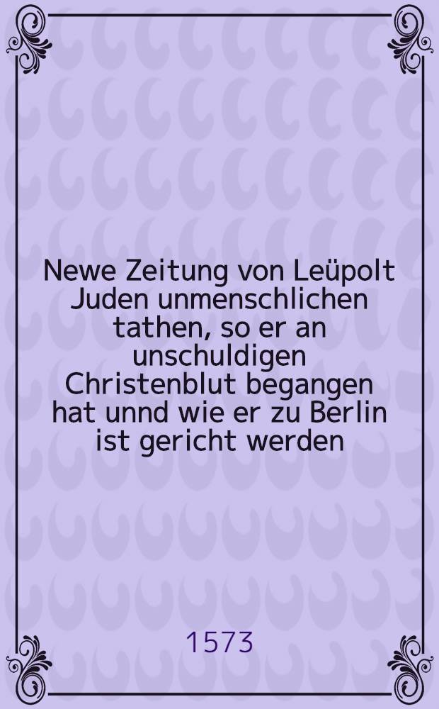 Newe Zeitung von Leüpolt Juden unmenschlichen tathen, so er an unschuldigen Christenblut begangen hat unnd wie er zu Berlin ist gericht werden