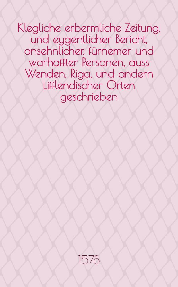 Klegliche erbermliche Zeitung, und eygentlicher Bericht, ansehnlicher, fürnemer und warhaffter Personen, auss Wenden, Riga, und andern Lifflendischer Orten geschrieben