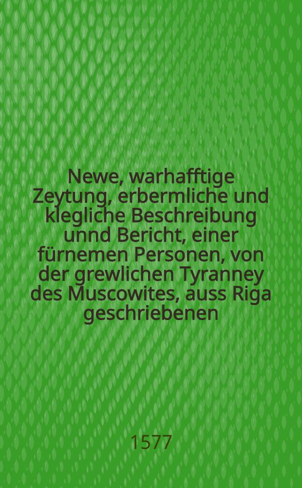 Newe, warhafftige Zeytung, erbermliche und klegliche Beschreibung unnd Bericht, einer f&uuml;rnemen Personen, von der grewlichen Tyranney des Muscowites, auss Riga geschriebenen, den 30. Aug.