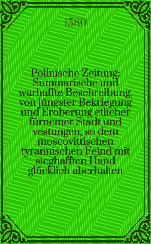 Pollnische Zeitung : Summarische und warhaffte Beschreibung, von j&uuml;ngster Bekriegung und Eroberung etlicher f&uuml;rnemer Stadt und vestungen, so dem moscovittischen tyrannischen Feind mit sieghafften Hand gl&uuml;cklich aberhalten