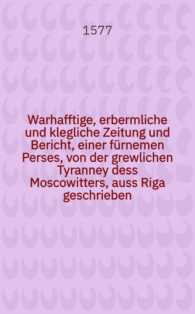 Warhafftige, erbermliche und klegliche Zeitung und Bericht, einer fürnemen Perses, von der grewlichen Tyranney dess Moscowitters, auss Riga geschrieben, den 30. Aug.