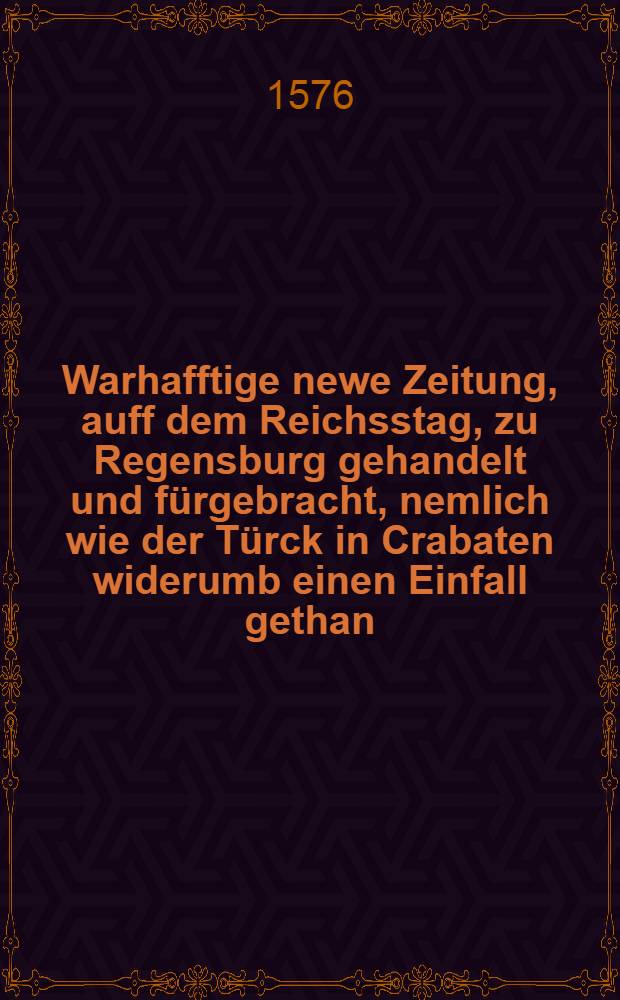 Warhafftige newe Zeitung, auff dem Reichsstag, zu Regensburg gehandelt und fürgebracht, nemlich wie der Türck in Crabaten widerumb einen Einfall gethan, wie auch des Moscowiters Gesandten alda ankommen, und was sie fürgebracht